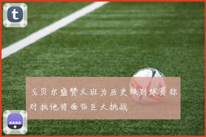 戈贝尔盛赞文班为历史级别球员称对抗他将面临巨大挑战