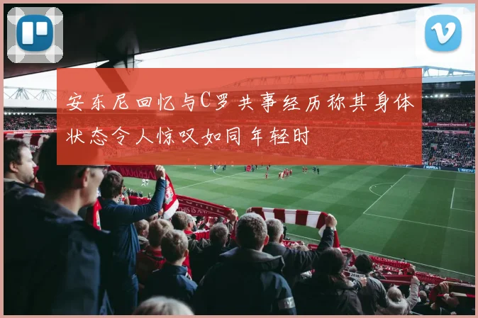 安东尼回忆与C罗共事经历称其身体状态令人惊叹如同年轻时