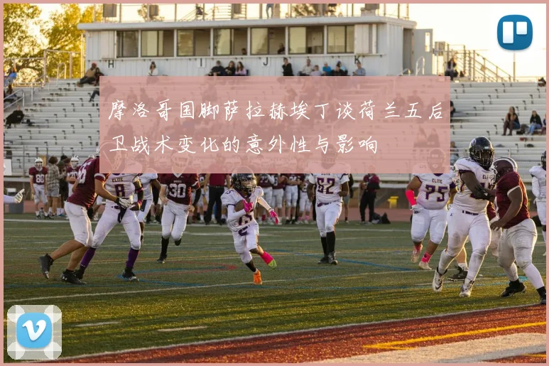 摩洛哥国脚萨拉赫埃丁谈荷兰五后卫战术变化的意外性与影响