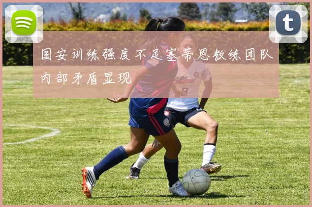 国安训练强度不足塞蒂恩教练团队内部矛盾显现