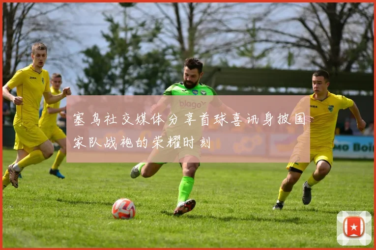 塞鸟社交媒体分享首球喜讯身披国家队战袍的荣耀时刻