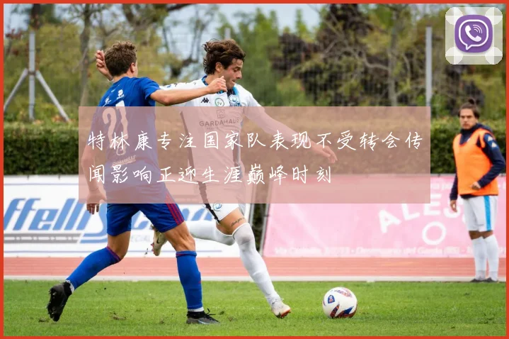 特林康专注国家队表现不受转会传闻影响正迎生涯巅峰时刻