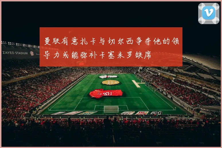 曼联有意扎卡与切尔西争夺他的领导力或能弥补卡塞米罗缺席