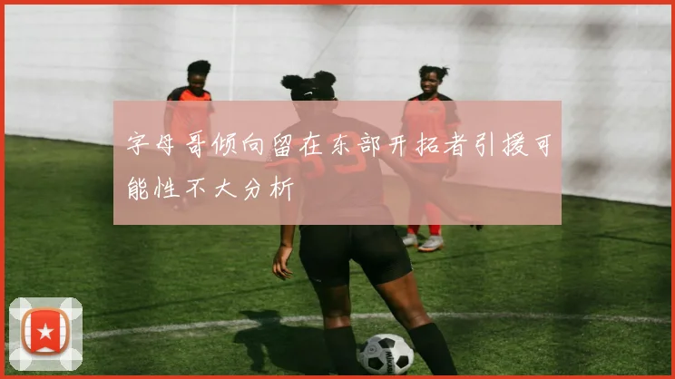 字母哥倾向留在东部开拓者引援可能性不大分析
