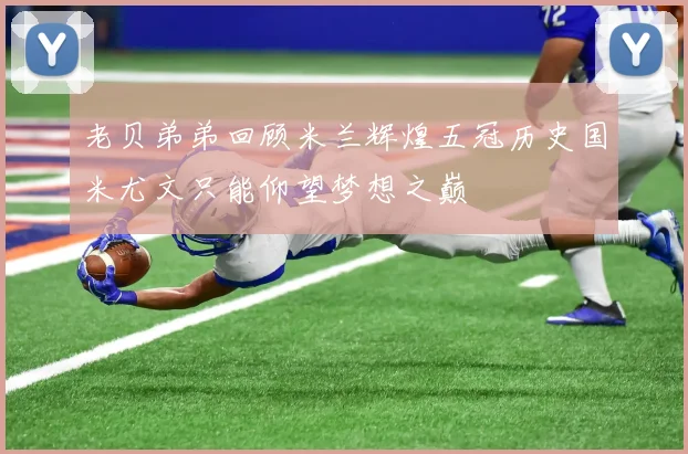 老贝弟弟回顾米兰辉煌五冠历史国米尤文只能仰望梦想之巅