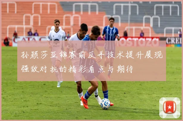 孙颖莎亚锦赛前反手技术提升展现强敌对抗的精彩看点与期待