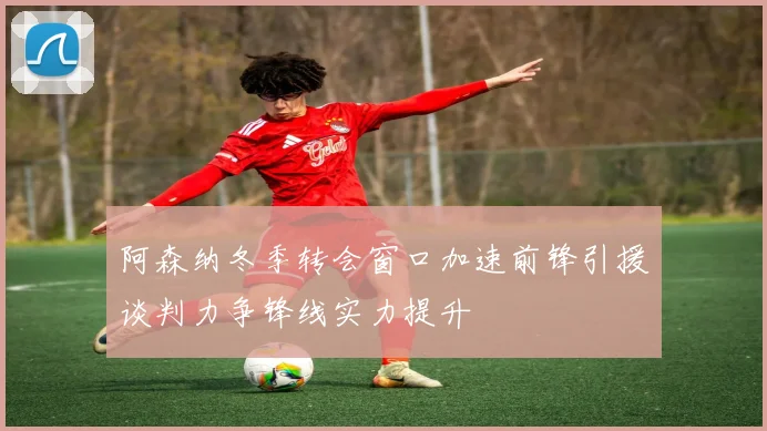 阿森纳冬季转会窗口加速前锋引援谈判力争锋线实力提升