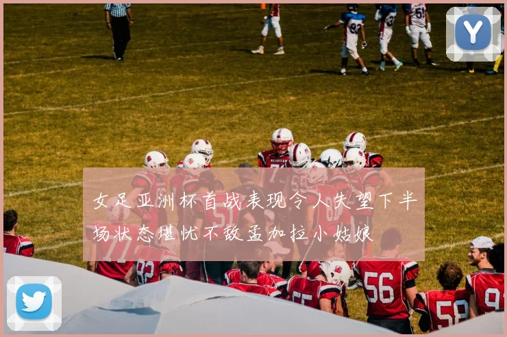 女足亚洲杯首战表现令人失望下半场状态堪忧不敌孟加拉小姑娘