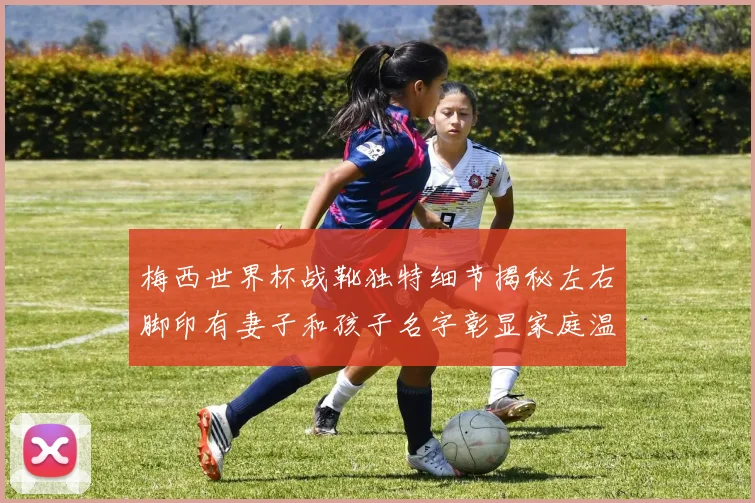 梅西世界杯战靴独特细节揭秘左右脚印有妻子和孩子名字彰显家庭温暖