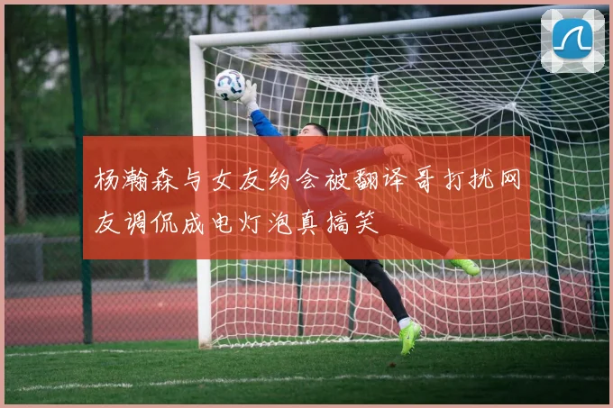 杨瀚森与女友约会被翻译哥打扰网友调侃成电灯泡真搞笑