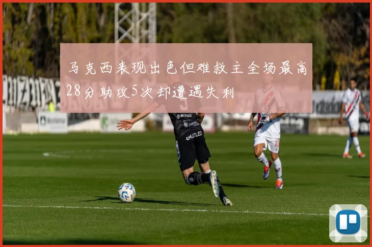 马克西表现出色但难救主全场最高28分助攻5次却遭遇失利