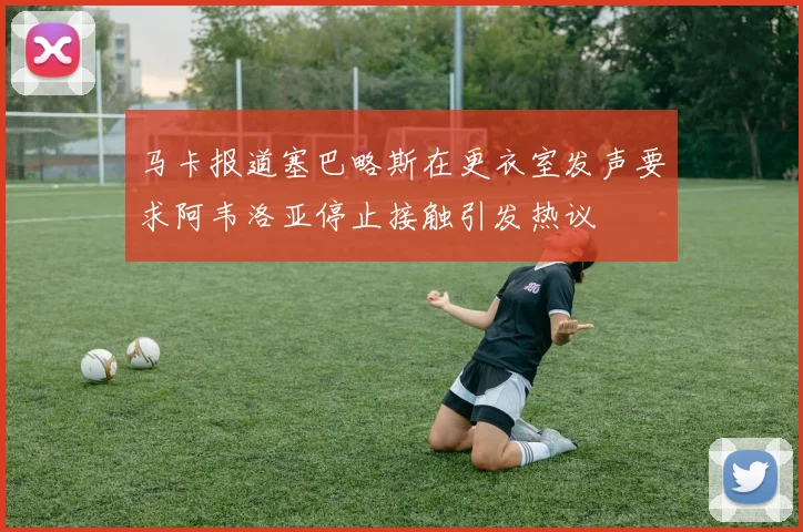 马卡报道塞巴略斯在更衣室发声要求阿韦洛亚停止接触引发热议