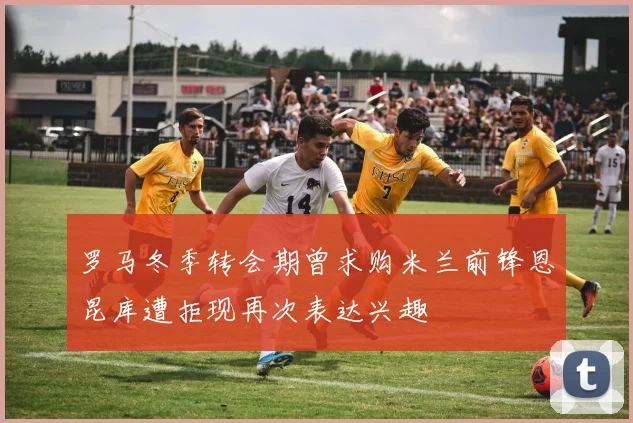 罗马冬季转会期曾求购米兰前锋恩昆库遭拒现再次表达兴趣