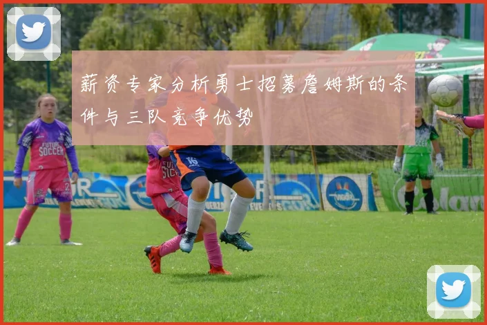 薪资专家分析勇士招募詹姆斯的条件与三队竞争优势