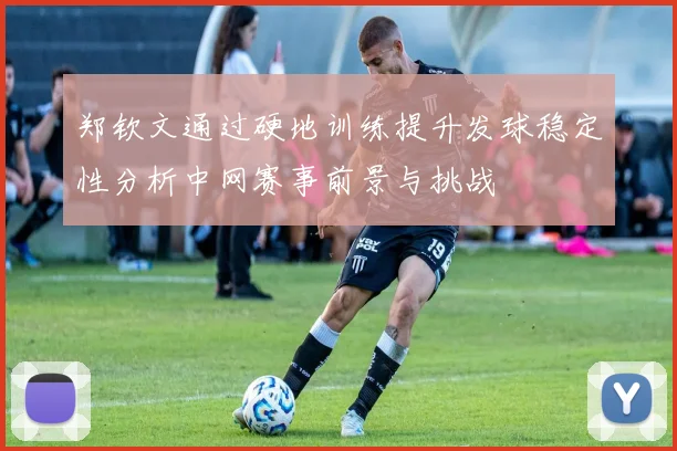 郑钦文通过硬地训练提升发球稳定性分析中网赛事前景与挑战