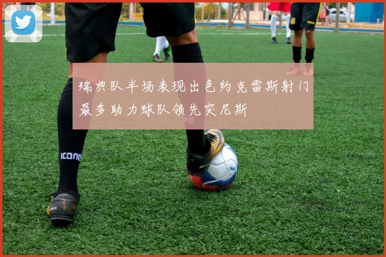 瑞典队半场表现出色约克雷斯射门最多助力球队领先突尼斯