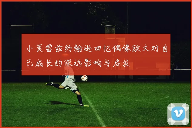 小莫雷兹约翰逊回忆偶像欧文对自己成长的深远影响与启发