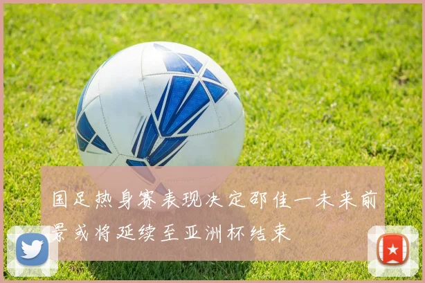 国足热身赛表现决定邵佳一未来前景或将延续至亚洲杯结束