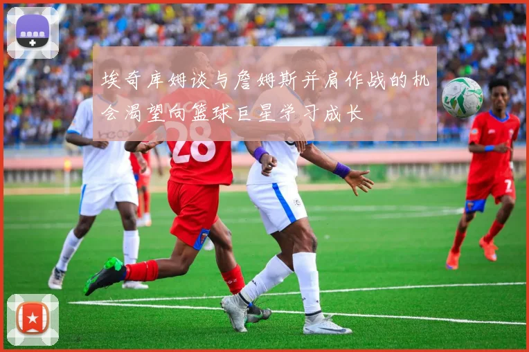 埃奇库姆谈与詹姆斯并肩作战的机会渴望向篮球巨星学习成长