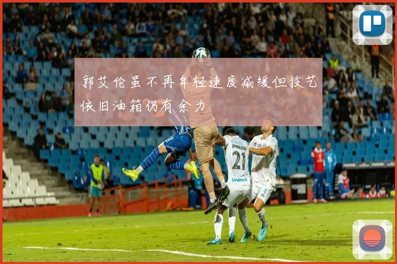 郭艾伦虽不再年轻速度减缓但技艺依旧油箱仍有余力