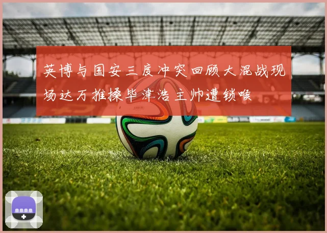 英博与国安三度冲突回顾大混战现场达万推搡毕津浩主帅遭锁喉
