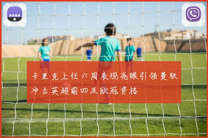 卡里克上任六周表现亮眼引领曼联冲击英超前四及欧冠资格