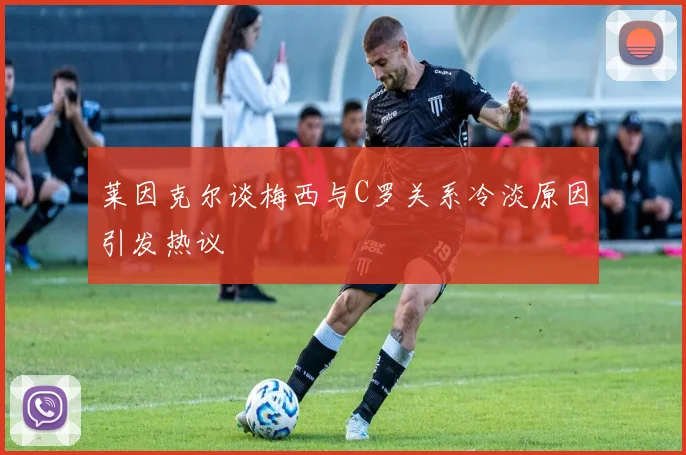 莱因克尔谈梅西与C罗关系冷淡原因引发热议