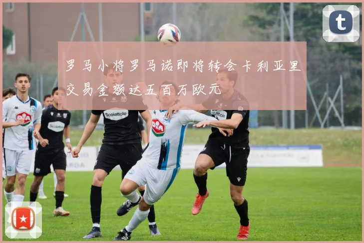 罗马小将罗马诺即将转会卡利亚里交易金额达五百万欧元