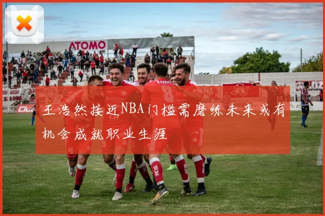 王浩然接近NBA门槛需磨练未来或有机会成就职业生涯