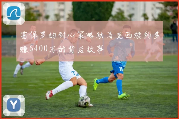 富保罗的耐心策略助马克西续约多赚6400万的背后故事